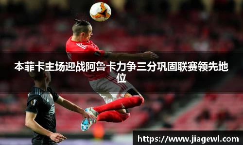 本菲卡主场迎战阿鲁卡力争三分巩固联赛领先地位